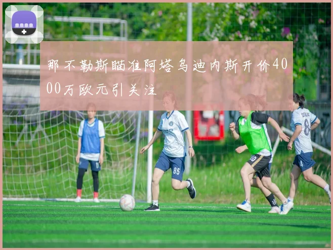 那不勒斯瞄准阿塔乌迪内斯开价4000万欧元引关注