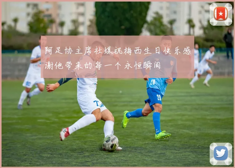 阿足协主席社媒祝梅西生日快乐感谢他带来的每一个永恒瞬间