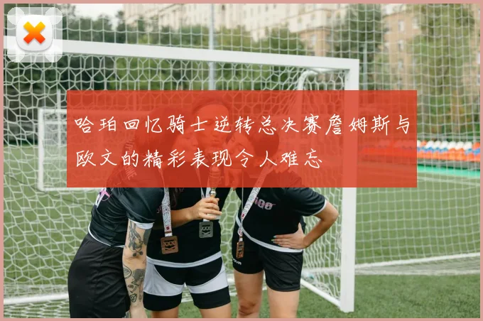 哈珀回忆骑士逆转总决赛詹姆斯与欧文的精彩表现令人难忘