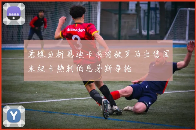 意媒分析恩迪卡或将被罗马出售国米纽卡热刺伯恩茅斯争抢
