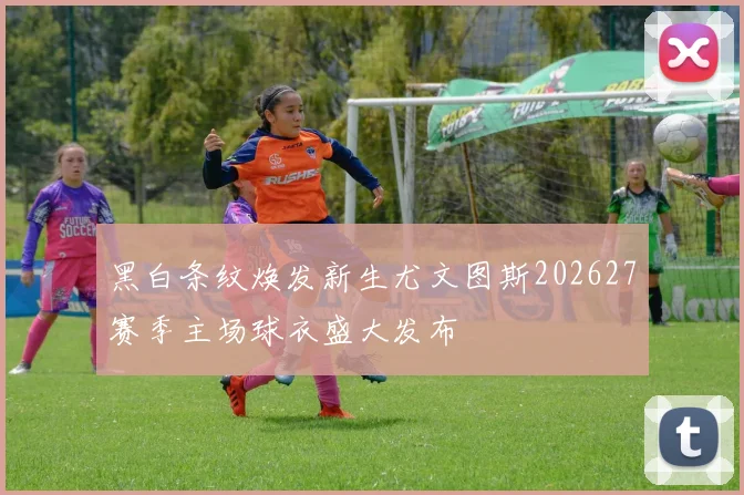 黑白条纹焕发新生尤文图斯202627赛季主场球衣盛大发布