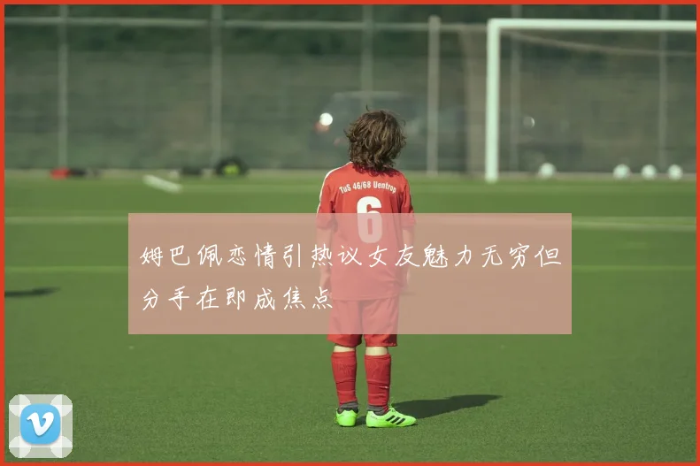 姆巴佩恋情引热议女友魅力无穷但分手在即成焦点