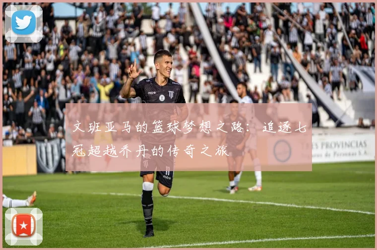 文班亚马的篮球梦想之路：追逐七冠超越乔丹的传奇之旅
