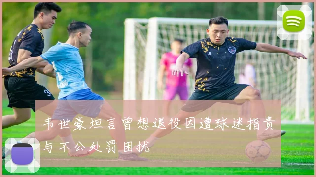 韦世豪坦言曾想退役因遭球迷指责与不公处罚困扰