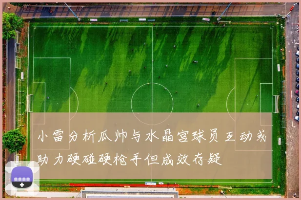 小雷分析瓜帅与水晶宫球员互动或助力硬碰硬枪手但成效存疑