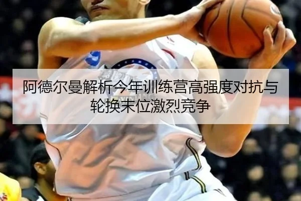 阿德尔曼解析今年训练营高强度对抗与轮换末位激烈竞争